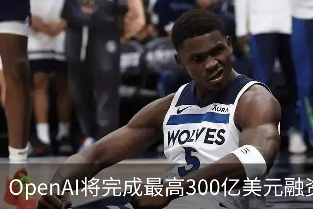 OpenAI将完成最高300亿美元融资 阿联酋投资方领投